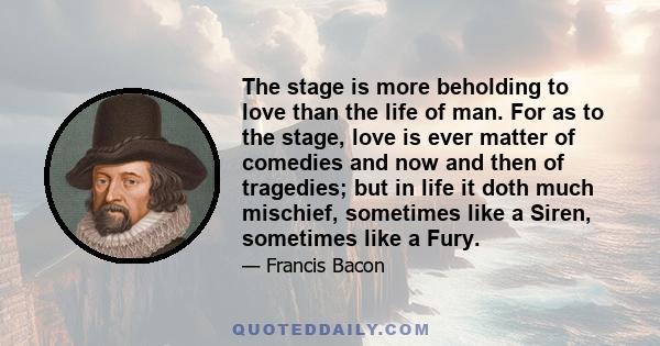 The stage is more beholding to love than the life of man. For as to the stage, love is ever matter of comedies and now and then of tragedies; but in life it doth much mischief, sometimes like a Siren, sometimes like a