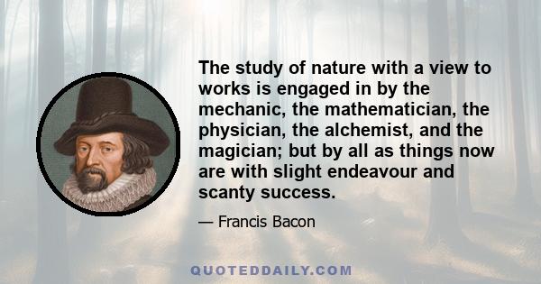 The study of nature with a view to works is engaged in by the mechanic, the mathematician, the physician, the alchemist, and the magician; but by all as things now are with slight endeavour and scanty success.