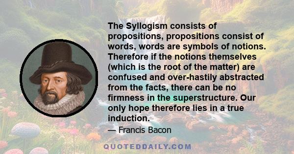 The Syllogism consists of propositions, propositions consist of words, words are symbols of notions. Therefore if the notions themselves (which is the root of the matter) are confused and over-hastily abstracted from