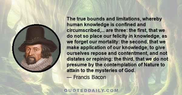 The true bounds and limitations, whereby human knowledge is confined and circumscribed,... are three: the first, that we do not so place our felicity in knowledge, as we forget our mortality: the second, that we make