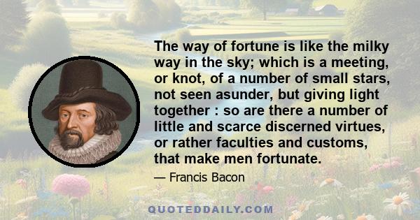 The way of fortune is like the milky way in the sky; which is a meeting, or knot, of a number of small stars, not seen asunder, but giving light together : so are there a number of little and scarce discerned virtues,