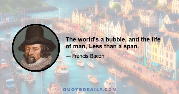 The world's a bubble, and the life of man, Less than a span.