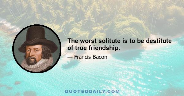 The worst solitute is to be destitute of true friendship.