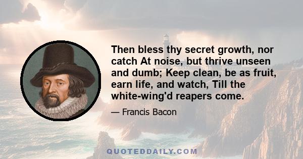 Then bless thy secret growth, nor catch At noise, but thrive unseen and dumb; Keep clean, be as fruit, earn life, and watch, Till the white-wing'd reapers come.