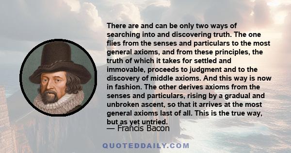 There are and can be only two ways of searching into and discovering truth. The one flies from the senses and particulars to the most general axioms, and from these principles, the truth of which it takes for settled