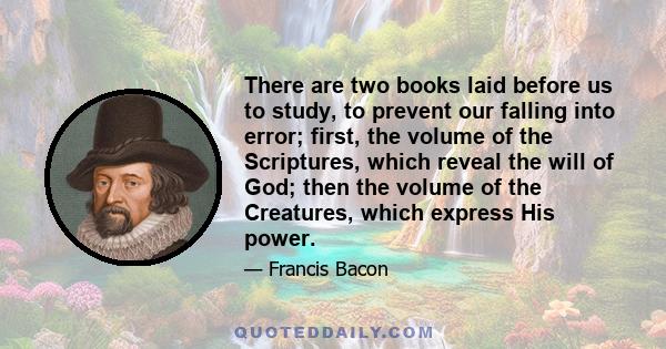 There are two books laid before us to study, to prevent our falling into error; first, the volume of the Scriptures, which reveal the will of God; then the volume of the Creatures, which express His power.