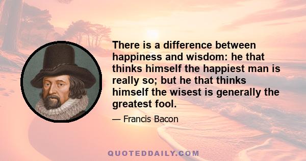 There is a difference between happiness and wisdom: he that thinks himself the happiest man is really so; but he that thinks himself the wisest is generally the greatest fool.