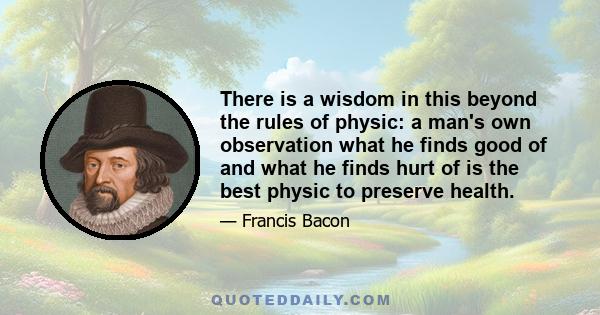 There is a wisdom in this beyond the rules of physic: a man's own observation what he finds good of and what he finds hurt of is the best physic to preserve health.