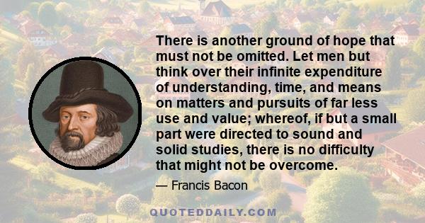 There is another ground of hope that must not be omitted. Let men but think over their infinite expenditure of understanding, time, and means on matters and pursuits of far less use and value; whereof, if but a small