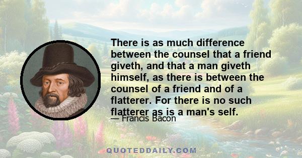 There is as much difference between the counsel that a friend giveth, and that a man giveth himself, as there is between the counsel of a friend and of a flatterer. For there is no such flatterer as is a man's self.