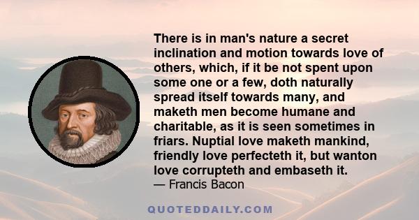 There is in man's nature a secret inclination and motion towards love of others, which, if it be not spent upon some one or a few, doth naturally spread itself towards many, and maketh men become humane and charitable,