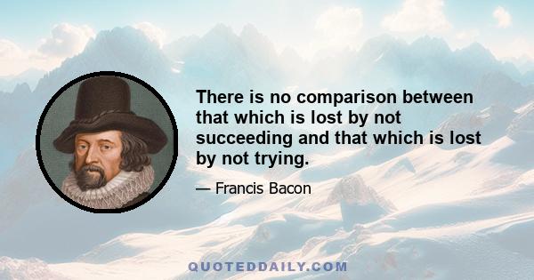 There is no comparison between that which is lost by not succeeding and that which is lost by not trying.