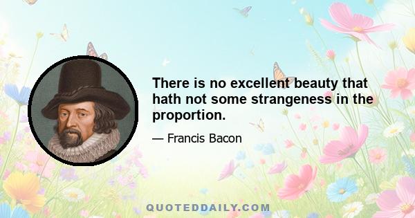 There is no excellent beauty that hath not some strangeness in the proportion.