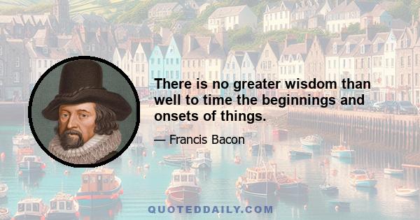 There is no greater wisdom than well to time the beginnings and onsets of things.