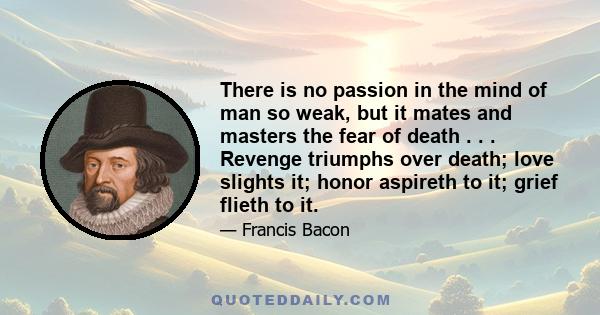 There is no passion in the mind of man so weak, but it mates and masters the fear of death . . . Revenge triumphs over death; love slights it; honor aspireth to it; grief flieth to it.