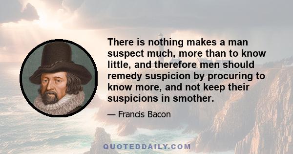 There is nothing makes a man suspect much, more than to know little, and therefore men should remedy suspicion by procuring to know more, and not keep their suspicions in smother.