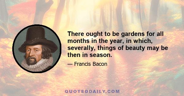 There ought to be gardens for all months in the year, in which, severally, things of beauty may be then in season.