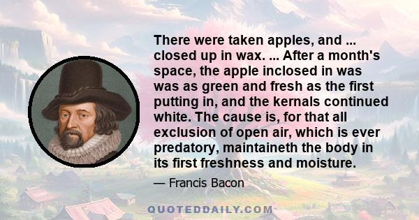 There were taken apples, and ... closed up in wax. ... After a month's space, the apple inclosed in was was as green and fresh as the first putting in, and the kernals continued white. The cause is, for that all