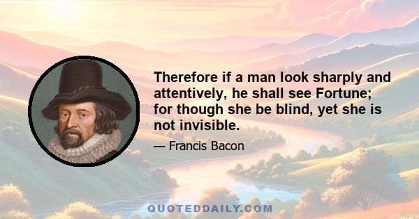 Therefore if a man look sharply and attentively, he shall see Fortune; for though she be blind, yet she is not invisible.