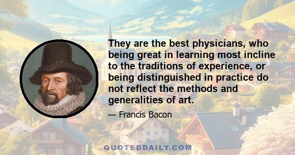 They are the best physicians, who being great in learning most incline to the traditions of experience, or being distinguished in practice do not reflect the methods and generalities of art.