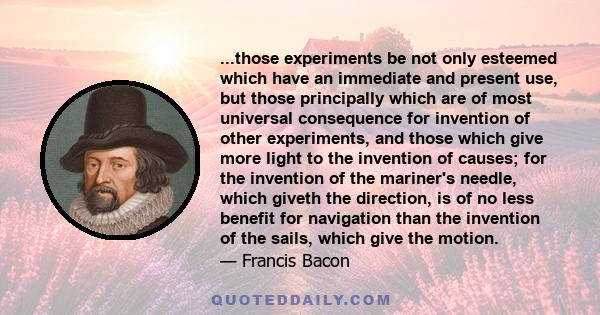 ...those experiments be not only esteemed which have an immediate and present use, but those principally which are of most universal consequence for invention of other experiments, and those which give more light to the 