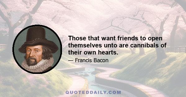 Those that want friends to open themselves unto are cannibals of their own hearts.