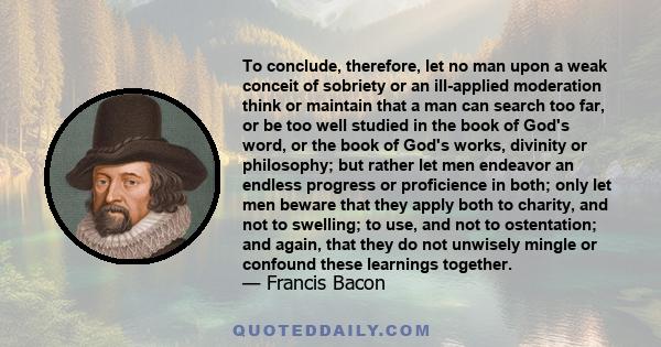 To conclude, therefore, let no man upon a weak conceit of sobriety or an ill-applied moderation think or maintain that a man can search too far, or be too well studied in the book of God's word, or the book of God's