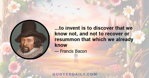 ...to invent is to discover that we know not, and not to recover or resummon that which we already know