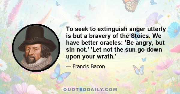 To seek to extinguish anger utterly is but a bravery of the Stoics. We have better oracles: 'Be angry, but sin not.' 'Let not the sun go down upon your wrath.'