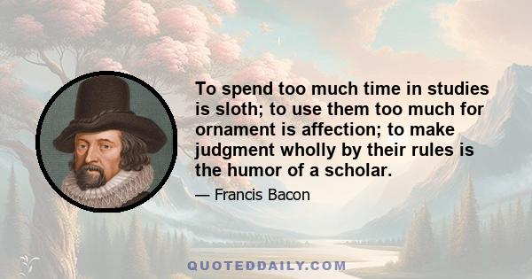 To spend too much time in studies is sloth; to use them too much for ornament is affection; to make judgment wholly by their rules is the humor of a scholar.