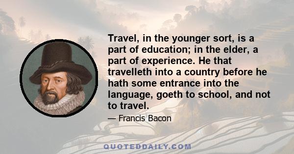 Travel, in the younger sort, is a part of education; in the elder, a part of experience. He that travelleth into a country before he hath some entrance into the language, goeth to school, and not to travel.