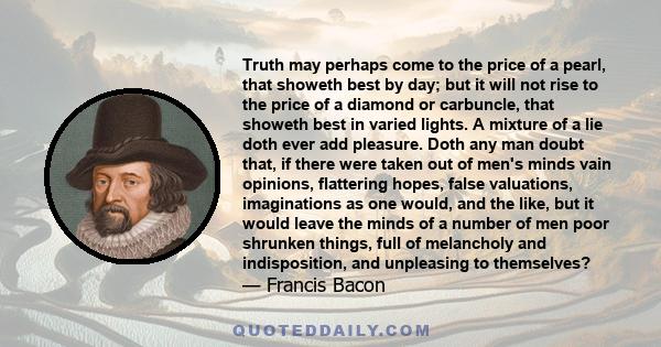 Truth may perhaps come to the price of a pearl, that showeth best by day; but it will not rise to the price of a diamond or carbuncle, that showeth best in varied lights. A mixture of a lie doth ever add pleasure. Doth