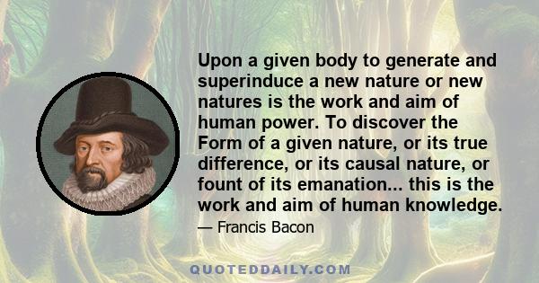 Upon a given body to generate and superinduce a new nature or new natures is the work and aim of human power. To discover the Form of a given nature, or its true difference, or its causal nature, or fount of its