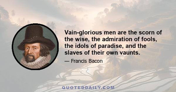 Vain-glorious men are the scorn of the wise, the admiration of fools, the idols of paradise, and the slaves of their own vaunts.