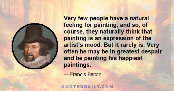 Very few people have a natural feeling for painting, and so, of course, they naturally think that painting is an expression of the artist's mood. But it rarely is. Very often he may be in greatest despair and be