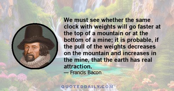 We must see whether the same clock with weights will go faster at the top of a mountain or at the bottom of a mine; it is probable, if the pull of the weights decreases on the mountain and increases in the mine, that