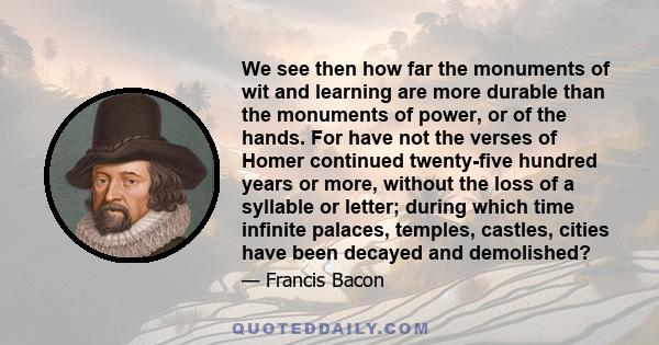 We see then how far the monuments of wit and learning are more durable than the monuments of power, or of the hands. For have not the verses of Homer continued twenty-five hundred years or more, without the loss of a