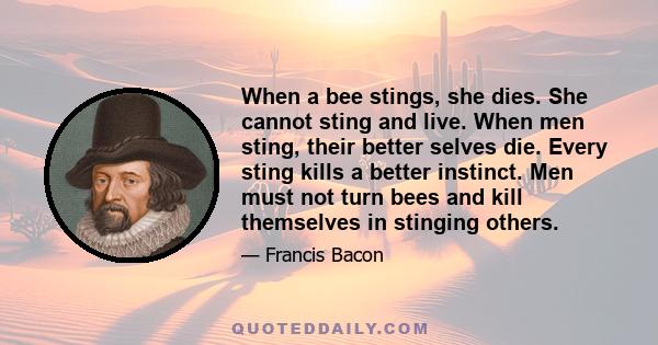 When a bee stings, she dies. She cannot sting and live. When men sting, their better selves die. Every sting kills a better instinct. Men must not turn bees and kill themselves in stinging others.