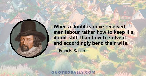 When a doubt is once received, men labour rather how to keep it a doubt still, than how to solve it; and accordingly bend their wits.