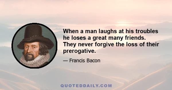 When a man laughs at his troubles he loses a great many friends. They never forgive the loss of their prerogative.