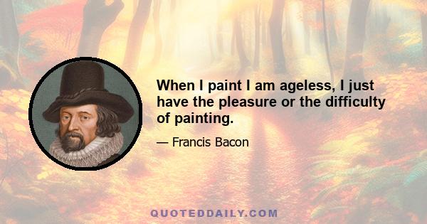 When I paint I am ageless, I just have the pleasure or the difficulty of painting.