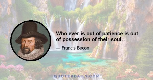 Who ever is out of patience is out of possession of their soul.