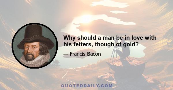 Why should a man be in love with his fetters, though of gold?