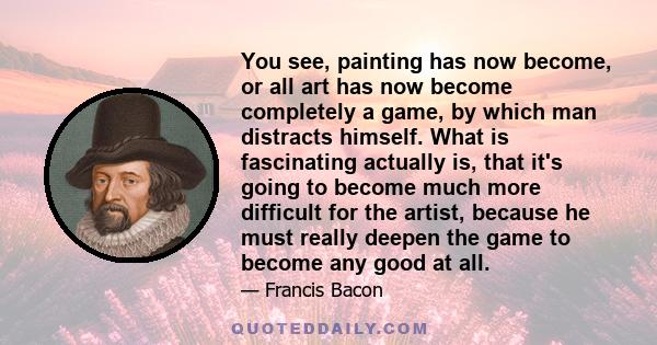 You see, painting has now become, or all art has now become completely a game, by which man distracts himself. What is fascinating actually is, that it's going to become much more difficult for the artist, because he