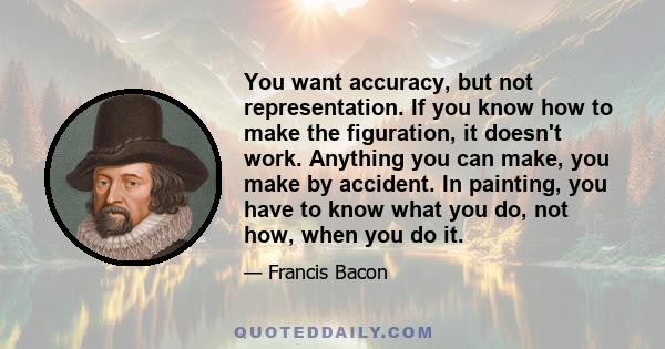 You want accuracy, but not representation. If you know how to make the figuration, it doesn't work. Anything you can make, you make by accident. In painting, you have to know what you do, not how, when you do it.