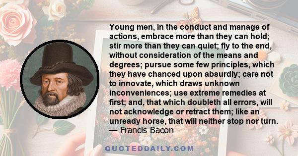 Young men, in the conduct and manage of actions, embrace more than they can hold; stir more than they can quiet; fly to the end, without consideration of the means and degrees; pursue some few principles, which they