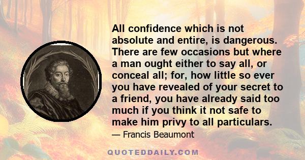 All confidence which is not absolute and entire, is dangerous. There are few occasions but where a man ought either to say all, or conceal all; for, how little so ever you have revealed of your secret to a friend, you