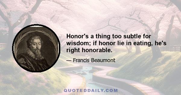 Honor's a thing too subtle for wisdom; if honor lie in eating, he's right honorable.