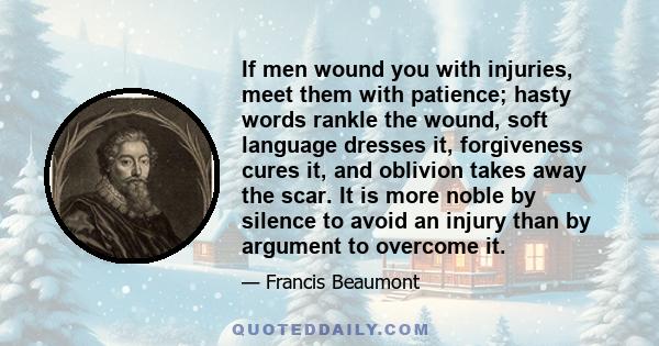 If men wound you with injuries, meet them with patience; hasty words rankle the wound, soft language dresses it, forgiveness cures it, and oblivion takes away the scar. It is more noble by silence to avoid an injury