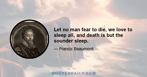 Let no man fear to die, we love to sleep all, and death is but the sounder sleep.